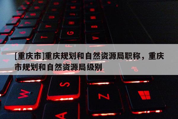 [重慶市]重慶規(guī)劃和自然資源局職稱，重慶市規(guī)劃和自然資源局級別