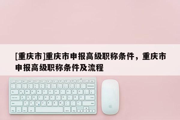 [重慶市]重慶市申報(bào)高級(jí)職稱條件，重慶市申報(bào)高級(jí)職稱條件及流程