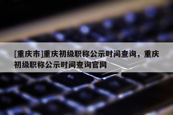 [重慶市]重慶初級(jí)職稱公示時(shí)間查詢，重慶初級(jí)職稱公示時(shí)間查詢官網(wǎng)