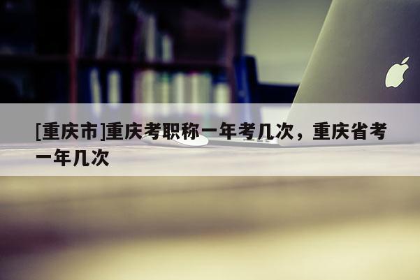 [重慶市]重慶考職稱一年考幾次，重慶省考一年幾次