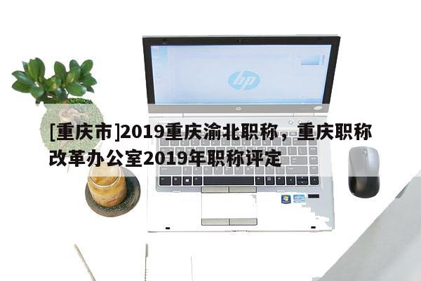[重慶市]2019重慶渝北職稱(chēng)，重慶職稱(chēng)改革辦公室2019年職稱(chēng)評(píng)定