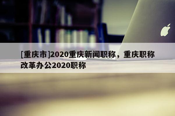 [重慶市]2020重慶新聞職稱，重慶職稱改革辦公2020職稱