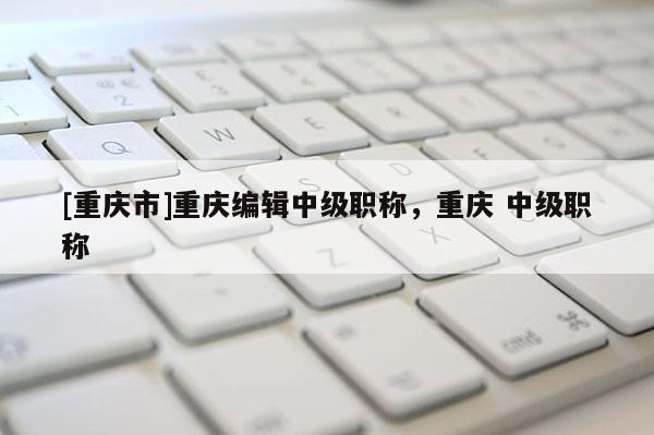 [重慶市]重慶編輯中級職稱，重慶 中級職稱