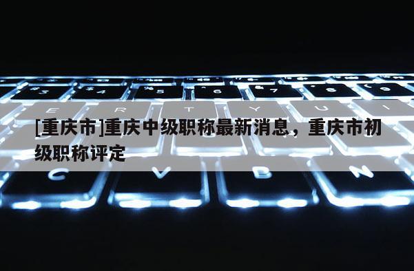 [重慶市]重慶中級職稱最新消息，重慶市初級職稱評定