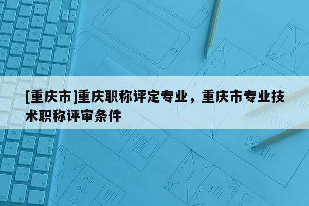 [重慶市]重慶職稱評(píng)定專業(yè)，重慶市專業(yè)技術(shù)職稱評(píng)審條件