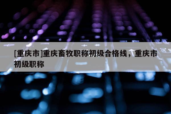 [重慶市]重慶畜牧職稱初級(jí)合格線，重慶市初級(jí)職稱