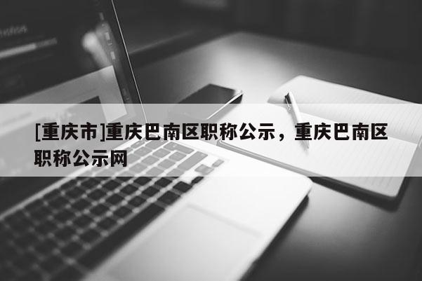 [重慶市]重慶巴南區(qū)職稱公示，重慶巴南區(qū)職稱公示網(wǎng)