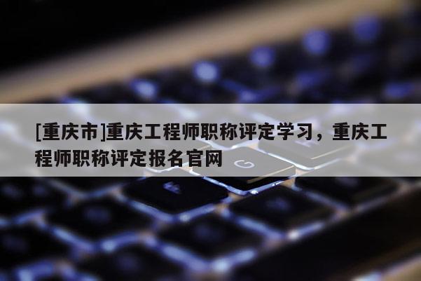 [重慶市]重慶工程師職稱評(píng)定學(xué)習(xí)，重慶工程師職稱評(píng)定報(bào)名官網(wǎng)