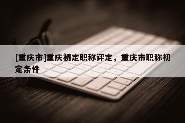 [重慶市]重慶初定職稱(chēng)評(píng)定，重慶市職稱(chēng)初定條件