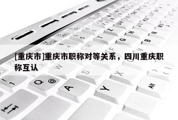 [重慶市]重慶市職稱對(duì)等關(guān)系，四川重慶職稱互認(rèn)