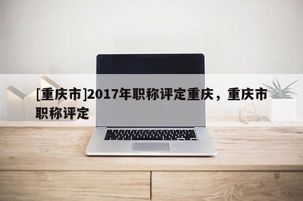 [重慶市]2017年職稱評定重慶，重慶市職稱評定