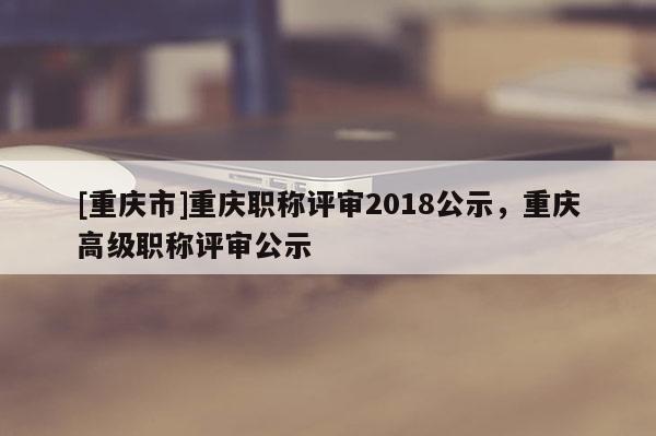[重慶市]重慶職稱評(píng)審2018公示，重慶高級(jí)職稱評(píng)審公示