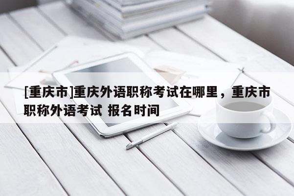 [重慶市]重慶外語職稱考試在哪里，重慶市職稱外語考試 報(bào)名時(shí)間