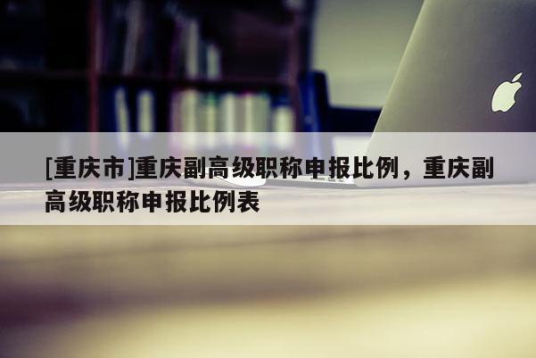 [重慶市]重慶副高級職稱申報比例，重慶副高級職稱申報比例表