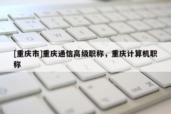 [重慶市]重慶通信高級職稱，重慶計算機職稱