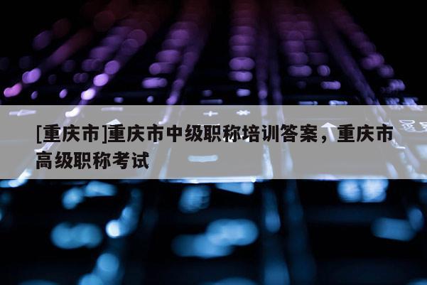 [重慶市]重慶市中級職稱培訓答案，重慶市高級職稱考試