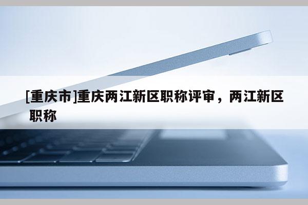 [重慶市]重慶兩江新區(qū)職稱評審，兩江新區(qū) 職稱