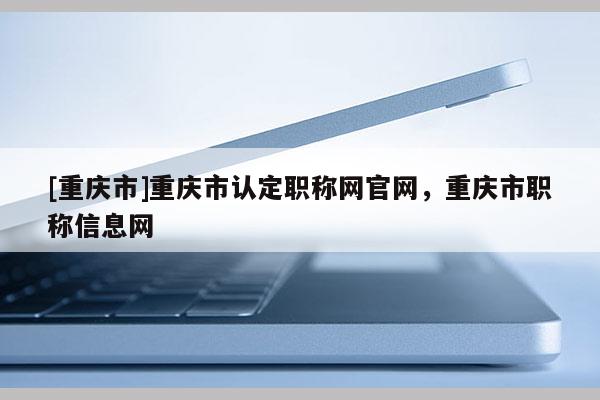 [重慶市]重慶市認(rèn)定職稱(chēng)網(wǎng)官網(wǎng)，重慶市職稱(chēng)信息網(wǎng)