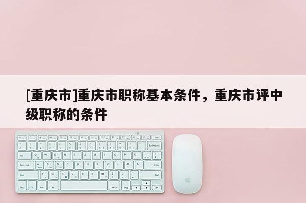[重慶市]重慶市職稱基本條件，重慶市評(píng)中級(jí)職稱的條件