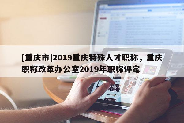 [重慶市]2019重慶特殊人才職稱，重慶職稱改革辦公室2019年職稱評(píng)定