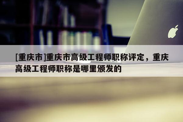 [重慶市]重慶市高級(jí)工程師職稱評(píng)定，重慶高級(jí)工程師職稱是哪里頒發(fā)的
