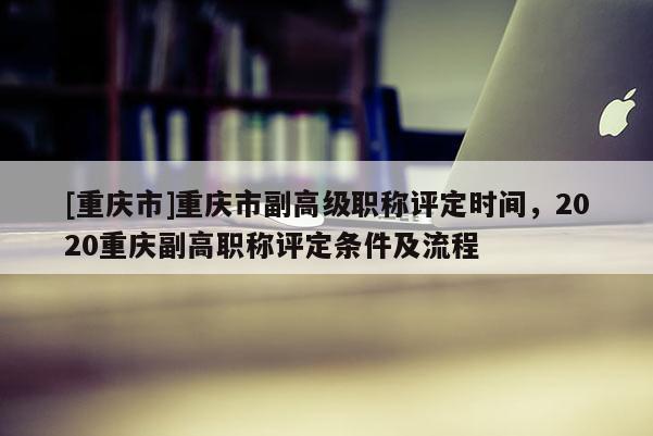 [重慶市]重慶市副高級(jí)職稱評(píng)定時(shí)間，2020重慶副高職稱評(píng)定條件及流程