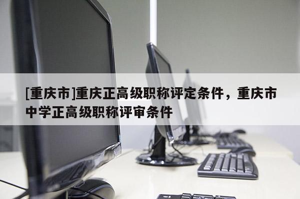 [重慶市]重慶正高級(jí)職稱評(píng)定條件，重慶市中學(xué)正高級(jí)職稱評(píng)審條件