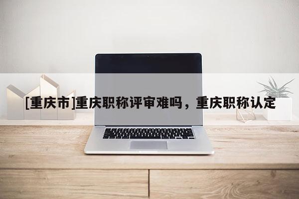 [重慶市]重慶職稱評審難嗎，重慶職稱認定
