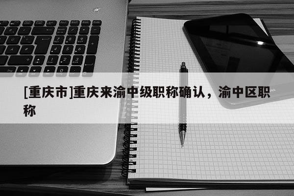 [重慶市]重慶來渝中級職稱確認(rèn)，渝中區(qū)職稱
