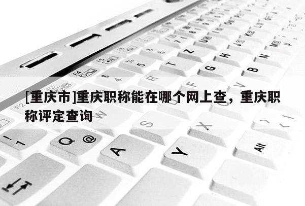 [重慶市]重慶職稱能在哪個網上查，重慶職稱評定查詢