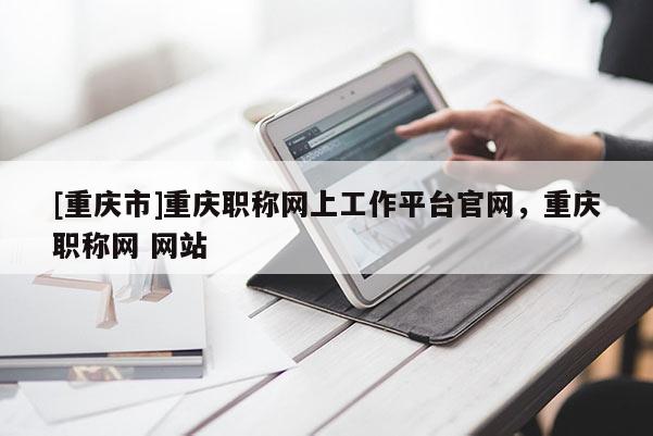 [重慶市]重慶職稱網(wǎng)上工作平臺官網(wǎng)，重慶職稱網(wǎng) 網(wǎng)站