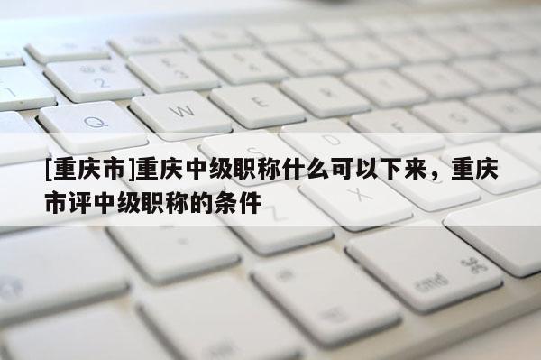 [重慶市]重慶中級職稱什么可以下來，重慶市評中級職稱的條件
