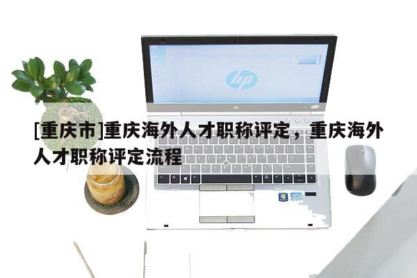 [重慶市]重慶海外人才職稱評定，重慶海外人才職稱評定流程