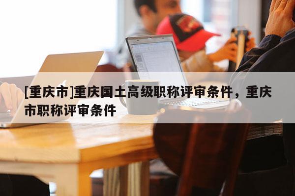 [重慶市]重慶國土高級職稱評審條件，重慶市職稱評審條件