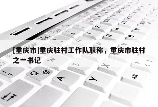 [重慶市]重慶駐村工作隊(duì)職稱，重慶市駐村之一書記