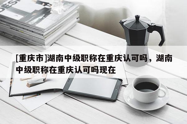 [重慶市]湖南中級職稱在重慶認(rèn)可嗎，湖南中級職稱在重慶認(rèn)可嗎現(xiàn)在