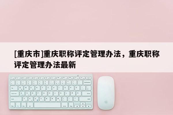 [重慶市]重慶職稱評定管理辦法，重慶職稱評定管理辦法最新