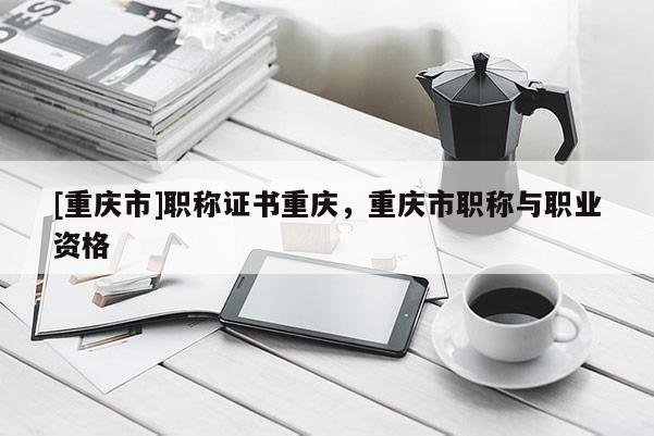 [重慶市]職稱證書(shū)重慶，重慶市職稱與職業(yè)資格