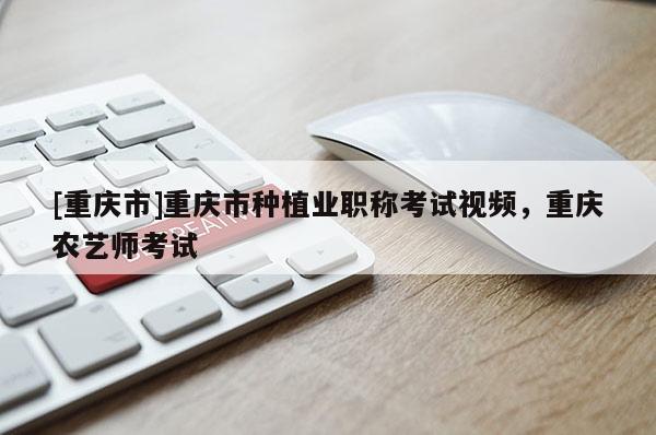 [重慶市]重慶市種植業(yè)職稱考試視頻，重慶農(nóng)藝師考試