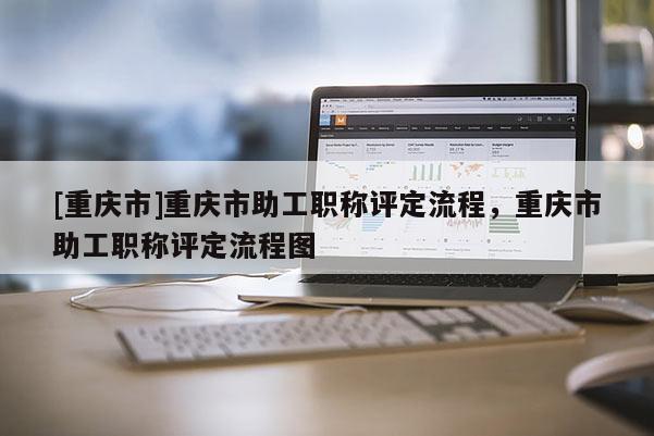 [重慶市]重慶市助工職稱評定流程，重慶市助工職稱評定流程圖