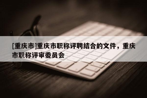 [重慶市]重慶市職稱評聘結(jié)合的文件，重慶市職稱評審委員會