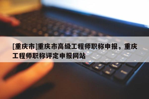 [重慶市]重慶市高級工程師職稱申報，重慶工程師職稱評定申報網(wǎng)站