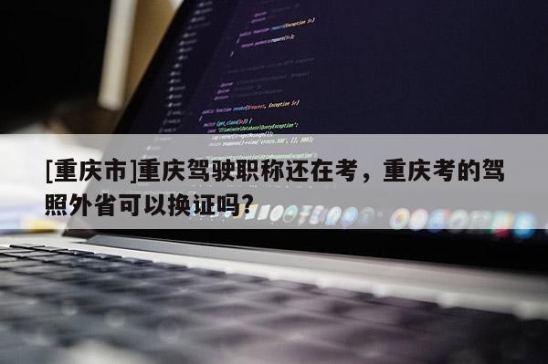 [重慶市]重慶駕駛職稱還在考，重慶考的駕照外省可以換證嗎?
