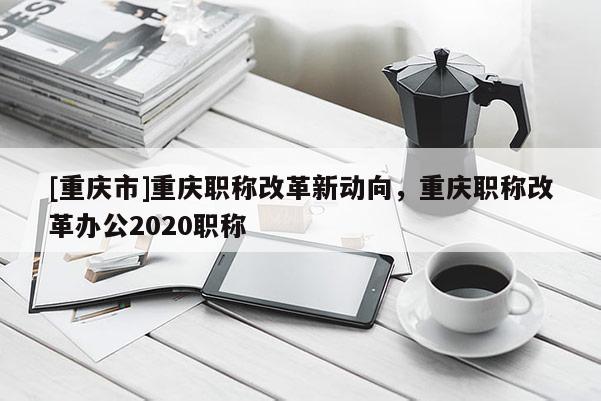 [重慶市]重慶職稱改革新動(dòng)向，重慶職稱改革辦公2020職稱