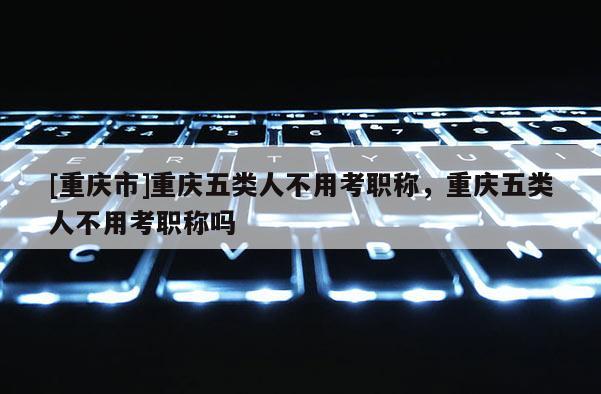 [重慶市]重慶五類人不用考職稱，重慶五類人不用考職稱嗎
