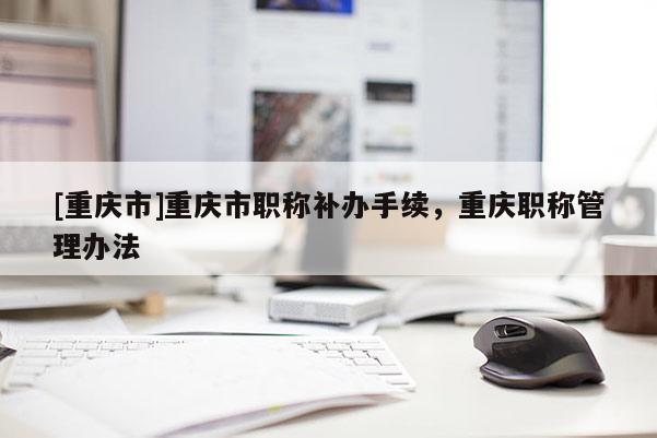 [重慶市]重慶市職稱補(bǔ)辦手續(xù)，重慶職稱管理辦法