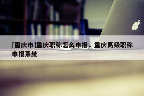 [重慶市]重慶職稱怎么申報(bào)，重慶高級(jí)職稱申報(bào)系統(tǒng)