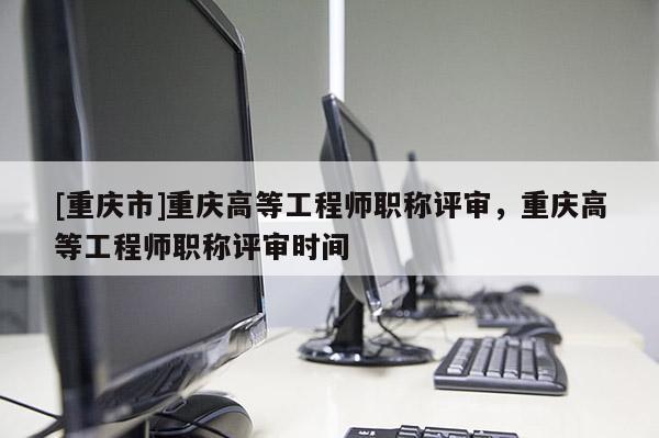 [重慶市]重慶高等工程師職稱評審，重慶高等工程師職稱評審時間