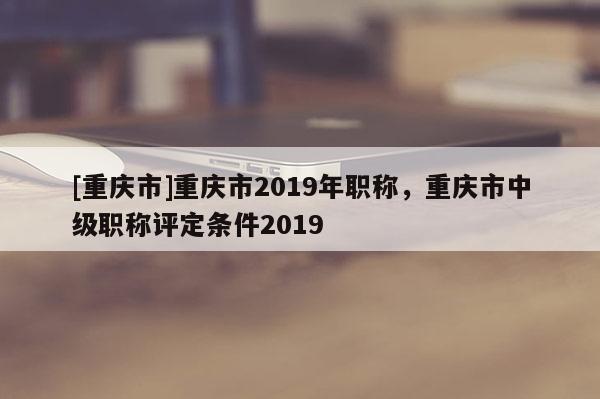 [重慶市]重慶市2019年職稱，重慶市中級(jí)職稱評(píng)定條件2019