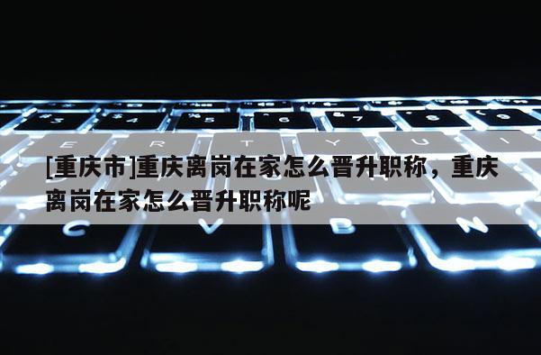 [重慶市]重慶離崗在家怎么晉升職稱，重慶離崗在家怎么晉升職稱呢